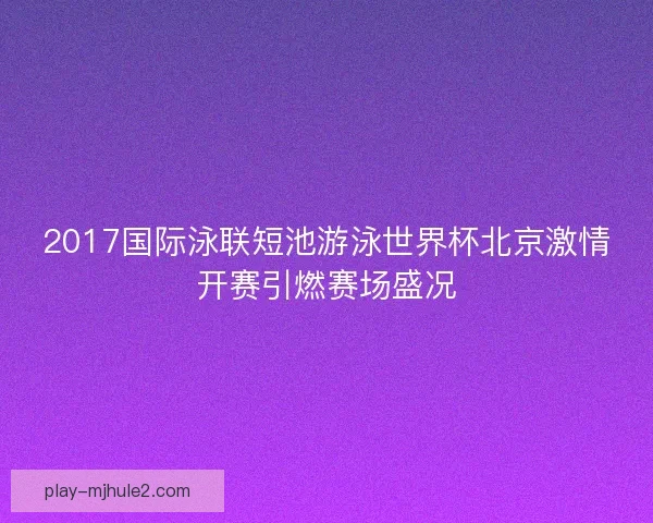 2017国际泳联短池游泳世界杯北京激情开赛引燃赛场盛况 2017国际泳联短池游泳世界杯北京激情开赛引燃赛场盛况