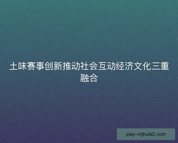 土味赛事创新推动社会互动经济文化三重融合 土味赛事创新推动社会互动经济文化三重融合