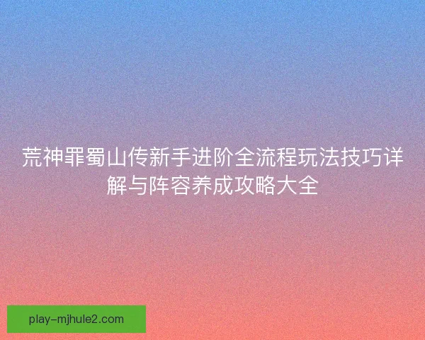 荒神罪蜀山传新手进阶全流程玩法技巧详解与阵容养成攻略大全