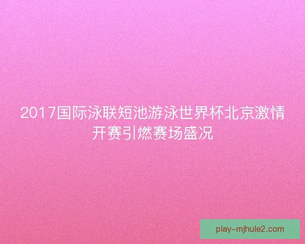 2017国际泳联短池游泳世界杯北京激情开赛引燃赛场盛况 2017国际泳联短池游泳世界杯北京激情开赛引燃赛场盛况