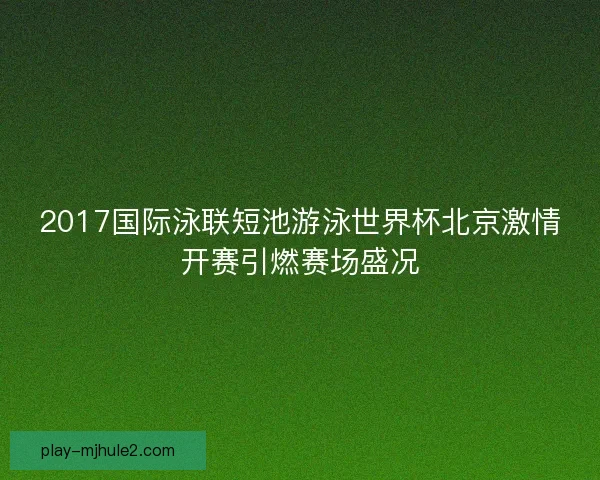 2017国际泳联短池游泳世界杯北京激情开赛引燃赛场盛况