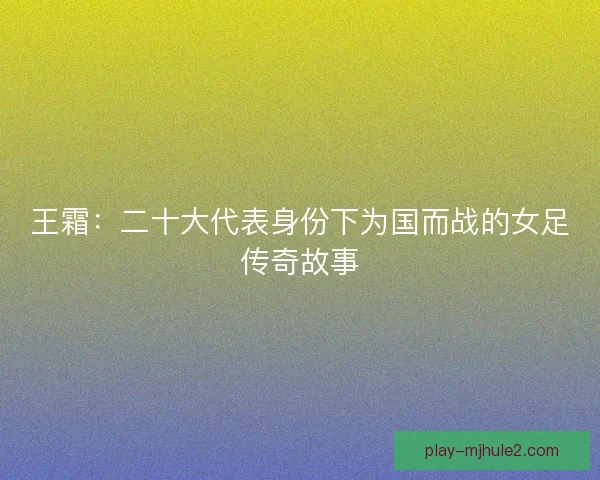 王霜：二十大代表身份下为国而战的女足传奇故事