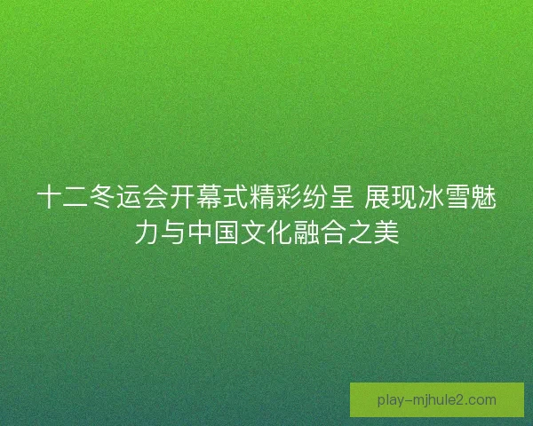 十二冬运会开幕式精彩纷呈 展现冰雪魅力与中国文化融合之美